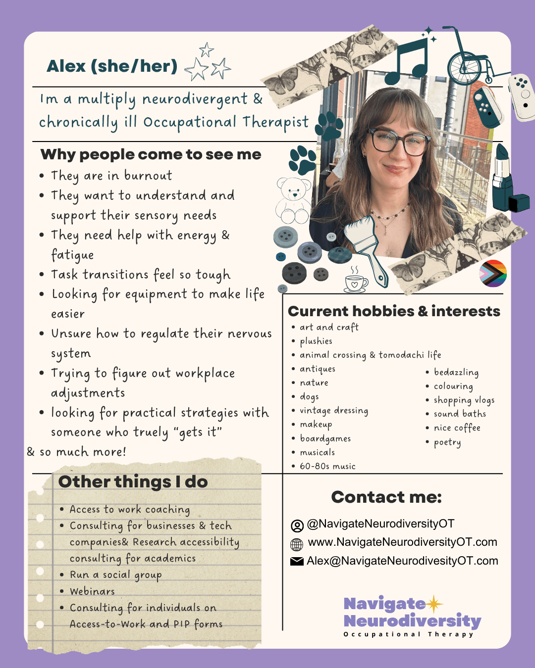 why people come to see me: They are in burnout They want to understand and support their sensory needs They need help with energy & fatigue Task transitions feel so tough Looking for equipment to make life easier Unsure how to regulate their nervous system Trying to figure out workplace adjustments looking for practical strategies with someone who truely “gets it” & so much more! Hobbies: art and craft plushies animal crossing & tomodachi life antiques nature dogs vintage dressing makeup boardgames musicals 60-80s music. Other things i do: Access to work coaching Consulting for businesses & tech companies& Research accessibility consulting for academics Run a social group Webinars Consulting for individuals on Access-to-Work and PIP forms. Image attached is alex, a white woman with mid length brown haior and red gasses, she smiles looking at the camera. she has a full fringe and wears a black cardiagan